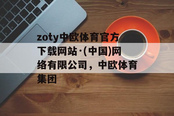 zoty中欧体育官方下载网站·(中国)网络有限公司，中欧体育集团