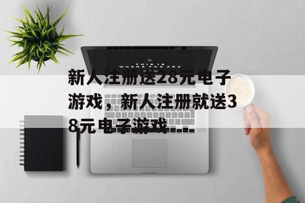 新人注册送28元电子游戏，新人注册就送38元电子游戏